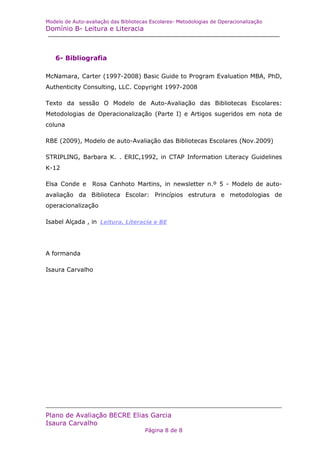 Modelo de Auto-avaliação das Bibliotecas Escolares- Metodologias de Operacionalização
Domínio B- Leitura e Literacia



   6- Bibliografia

McNamara, Carter (1997-2008) Basic Guide to Program Evaluation MBA, PhD,
Authenticity Consulting, LLC. Copyright 1997-2008

Texto da sessão O Modelo de Auto-Avaliação das Bibliotecas Escolares:
Metodologias de Operacionalização (Parte I) e Artigos sugeridos em nota de
coluna

RBE (2009), Modelo de auto-Avaliação das Bibliotecas Escolares (Nov.2009)

STRIPLING, Barbara K. . ERIC,1992, in CTAP Information Literacy Guidelines
K-12

Elsa Conde e      Rosa Canhoto Martins, in newsletter n.º 5 - Modelo de auto-
avaliação da Biblioteca Escolar: Princípios estrutura e metodologias de
operacionalização

Isabel Alçada , in Leitura, Literacia e BE




A formanda

Isaura Carvalho




Plano de Avaliação BECRE Elias Garcia
Isaura Carvalho
                                       Página 8 de 8
 