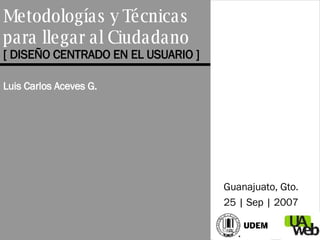 Metodolog ías y Técnicas  para llegar al Ciudadano [ DISEÑO CENTRADO EN EL USUARIO ] Luis Carlos Aceves G. Guanajuato, Gto. 25 | Sep | 2007 