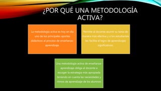 ¿POR QUÉ UNA METODOLOGÍA
ACTIVA?
La metodología activa es hoy en día
uno de los principales aportes
didácticos al proceso de enseñanza-
aprendizaje.
Permite al docente asumir su tarea de
manera más efectiva y a los estudiantes
les facilita el logro de aprendizajes
significativos.
Una metodología activa de enseñanza-
aprendizaje obliga al docente a
escoger la estrategia más apropiada
teniendo en cuenta las necesidades y
ritmos de aprendizaje de los alumnos
 