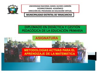 UNIVERSIDAD NACIONAL DANIEL ALCIDES CARRIÓN
            VICERRECTORADO ACADÉMICO
   DIRECCIÓN DEL PROGRAMA DE EDUCACIÓN VIRTUAL




  DIPLOMADO EN DIDÁCTICA Y GESTIÓN
PEDAGÓGICA DE LA EDUCACIÓN PRIMARIA

         ASIGNATURA


 METODOLOGÍAS ACTIVAS PARA EL
 APRENDIZAJE DE LA MATEMÁTICA
 