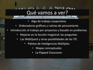 Qué vamos a ver? 
• Algo de trabajo cooperativo 
• Ordenadores gráficos y rutinas de pensamiento 
• Introducción al trabajo por proyectos y basado en problemas 
• Mejoras en la lección magistral: las preguntas 
• Las WebQuest y otras posibilidades de las TIC 
• Paletas de Inteligencias Múltiples 
• Mapas conceptuales 
• La Flipped Classroom 
 