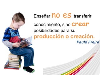 Enseñar no es transferir 
conocimiento, sino crear 
posibilidades para su 
producción o creación. 
Paulo Freire 
 
