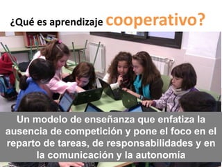 ¿Qué es aprendizaje cooperativo? 
Un modelo de enseñanza que enfatiza la 
ausencia de competición y pone el foco en el 
reparto de tareas, de responsabilidades y en 
la comunicación y la autonomía 
 