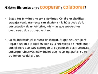 ¿Existen diferencias entre cooperar y colaborar? 
• Estos dos términos no son sinónimos. Colaborar significa 
trabajar conjuntamente con alguien en la búsqueda de la 
consecución de un objetivo, mientras que cooperar es 
ayudarse o darse apoyo mutuo. 
• La colaboración es la suma de individuos que se unen para 
llegar a un fin y la cooperación es la necesidad de interactuar 
con el individuo para conseguir el objetivo, es decir, se busca 
conseguir objetivos individuales que no se lograrán si no se 
obtienen los del grupo. 
 