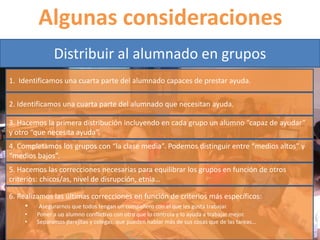 Algunas consideraciones 
Distribuir al alumnado en grupos 
1. Identificamos una cuarta parte del alumnado capaces de prestar ayuda. 
2. Identificamos una cuarta parte del alumnado que necesitan ayuda. 
3. Hacemos la primera distribución incluyendo en cada grupo un alumno “capaz de ayudar” 
y otro “que necesita ayuda”. 
4. Completamos los grupos con “la clase media”. Podemos distinguir entre “medios altos” y 
“medios bajos”. 
5. Hacemos las correcciones necesarias para equilibrar los grupos en función de otros 
criterios: chicos/as, nivel de disrupción, etnia… 
6. Realizamos las últimas correcciones en función de criterios más específicos: 
• Asegurarnos que todos tengan un compañero con el que les gusta trabajar. 
• Poner a un alumno conflictivo con otro que lo controla y lo ayuda a trabajar mejor. 
• Separamos parejitas y colegas, que pueden hablar más de sus cosas que de las tareas… 
 