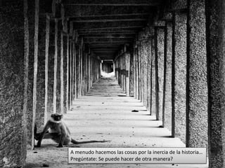 A menudo hacemos las cosas por la inercia de la historia… 
Pregúntate: Se puede hacer de otra manera? 
 