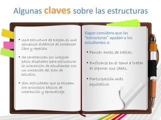 Algunas claves sobre las estructuras 
• Una estructura de Kagan es una 
secuencia didáctica de contenido 
libre y repetible. 
• Se caracterizan por integrar 
pasos diseñados para estructurar 
la interacción de estudiantes con 
un contenido del plan de 
estudios. 
• Son actividades que se alinean 
con principios básicos de 
interacción y aprendizaje. 
Kagan considera que las 
“estructuras” ayudan a los 
estudiantes a: 
• Pensar antes de hablar, 
• Enfocarse en el tema a tratar 
al exponer sus ideas, 
• Participación más 
equitativa. 
 