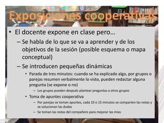 Exposiciones cooperativas 
• El docente expone en clase pero… 
– Se habla de lo que se va a aprender y de los 
objetivos de la sesión (posible esquema o mapa 
conceptual) 
– Se introducen pequeñas dinámicas 
• Parada de tres minutos: cuando se ha explicado algo, por grupos o 
parejas resumen verbalmente lo visto, pueden redactar alguna 
pregunta (se expone o no) 
– Los grupos pueden después plantear preguntas a otros grupos 
• Toma de apuntes cooperativa 
– Por parejas se toman apuntes, cada 10 o 15 minutos se comparten las notas y 
se solucionan las dudas 
– Se toman las notas del compañero para mejorar las mías 
 