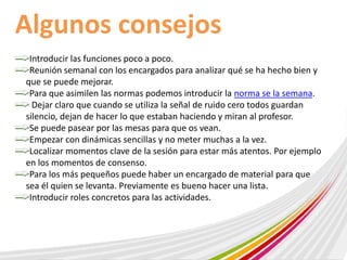 Algunos consejos 
Introducir las funciones poco a poco. 
Reunión semanal con los encargados para analizar qué se ha hecho bien y 
que se puede mejorar. 
Para que asimilen las normas podemos introducir la norma se la semana. 
Dejar claro que cuando se utiliza la señal de ruido cero todos guardan 
silencio, dejan de hacer lo que estaban haciendo y miran al profesor. 
Se puede pasear por las mesas para que os vean. 
Empezar con dinámicas sencillas y no meter muchas a la vez. 
Localizar momentos clave de la sesión para estar más atentos. Por ejemplo 
en los momentos de consenso. 
Para los más pequeños puede haber un encargado de material para que 
sea él quien se levanta. Previamente es bueno hacer una lista. 
Introducir roles concretos para las actividades. 
 