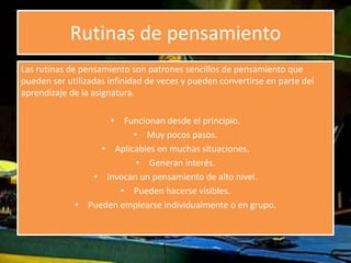 Rutinas de pensamiento 
Las rutinas de pensamiento son patrones sencillos de pensamiento que 
pueden ser utilizadas infinidad de veces y pueden convertirse en parte del 
aprendizaje de la asignatura. 
• Funcionan desde el principio. 
• Muy pocos pasos. 
• Aplicables en muchas situaciones. 
• Generan interés. 
• Invocan un pensamiento de alto nivel. 
• Pueden hacerse visibles. 
• Pueden emplearse individualmente o en grupo. 
 
