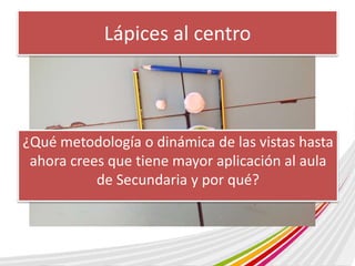 Lápices al centro 
¿Qué metodología o dinámica de las vistas hasta 
ahora crees que tiene mayor aplicación al aula 
de Secundaria y por qué? 
 