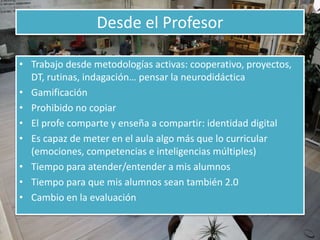Desde el Profesor 
• Trabajo desde metodologías activas: cooperativo, proyectos, 
DT, rutinas, indagación… pensar la neurodidáctica 
• Gamificación 
• Prohibido no copiar 
• El profe comparte y enseña a compartir: identidad digital 
• Es capaz de meter en el aula algo más que lo curricular 
(emociones, competencias e inteligencias múltiples) 
• Tiempo para atender/entender a mis alumnos 
• Tiempo para que mis alumnos sean también 2.0 
• Cambio en la evaluación 
 