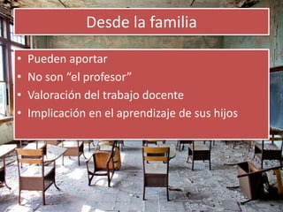 Desde la familia 
• Pueden aportar 
• No son “el profesor” 
• Valoración del trabajo docente 
• Implicación en el aprendizaje de sus hijos 
 