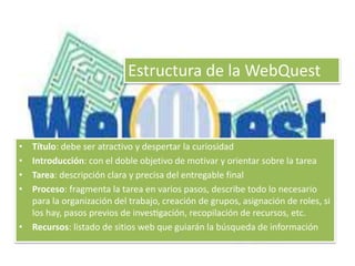 Estructura de la WebQuest 
• Título: debe ser atractivo y despertar la curiosidad 
• Introducción: con el doble objetivo de motivar y orientar sobre la tarea 
• Tarea: descripción clara y precisa del entregable final 
• Proceso: fragmenta la tarea en varios pasos, describe todo lo necesario 
para la organización del trabajo, creación de grupos, asignación de roles, si 
los hay, pasos previos de investigación, recopilación de recursos, etc. 
• Recursos: listado de sitios web que guiarán la búsqueda de información 
 