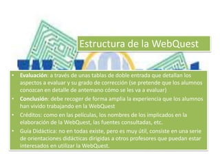 Estructura de la WebQuest 
• Evaluación: a través de unas tablas de doble entrada que detallan los 
aspectos a evaluar y su grado de corrección (se pretende que los alumnos 
conozcan en detalle de antemano cómo se les va a evaluar) 
• Conclusión: debe recoger de forma amplia la experiencia que los alumnos 
han vivido trabajando en la WebQuest 
• Créditos: como en las películas, los nombres de los implicados en la 
elaboración de la WebQuest, las fuentes consultadas, etc. 
• Guía Didáctica: no en todas existe, pero es muy útil, consiste en una serie 
de orientaciones didácticas dirigidas a otros profesores que puedan estar 
interesados en utilizar la WebQuest. 
 