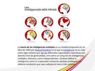 La teoría de las inteligencias múltiples es un modelo propuesto en un 
libro de 1983 por Howard Gardner en el que la inteligencia no es vista 
como algo unitario que agrupa diferentes capacidades específicas con 
distinto nivel de generalidad, sino como un conjunto de inteligencias 
múltiples, distintas y semi-independientes. Gardner define la 
inteligencia como la «capacidad mental de resolver problemas y/o 
elaborar productos que sean valiosos en una o más culturas» 
 