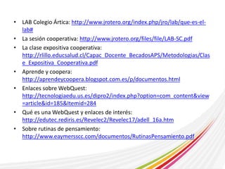 • LAB Colegio Ártica: http://www.jrotero.org/index.php/jro/lab/que-es-el-lab# 
• La sesión cooperativa: http://www.jrotero.org/files/file/LAB-SC.pdf 
• La clase expositiva cooperativa: 
http://rlillo.educsalud.cl/Capac_Docente_BecadosAPS/Metodologias/Clas 
e_Expositiva_Cooperativa.pdf 
• Aprende y coopera: 
http://aprendeycoopera.blogspot.com.es/p/documentos.html 
• Enlaces sobre WebQuest: 
http://tecnologiaedu.us.es/dipro2/index.php?option=com_content&view 
=article&id=185&Itemid=284 
• Qué es una WebQuest y enlaces de interés: 
http://edutec.rediris.es/Revelec2/Revelec17/adell_16a.htm 
• Sobre rutinas de pensamiento: 
http://www.eaymersscc.com/documentos/RutinasPensamiento.pdf 
 