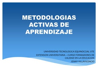 METODOLOGIAS
ACTIVAS DE
APRENDIZAJE
UNIVERSIDAD TECNOLOGICA EQUINOCCIAL UTE
EXTENSION UNIVERSITARIA – CURSO FORMADORES DE
CALIDAD EN LA EDUCACION
JENNY VILLAVICENCIO
 