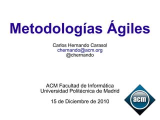 Metodologías Ágiles
         Carlos Hernando Carasol
          chernando@acm.org
               @chernando




      ACM Facultad de Informática
    Universidad Politécnica de Madrid

        15 de Diciembre de 2010
 