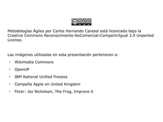 Metodologías Ágiles por Carlos Hernando Carasol está licenciado bajo la
Creative Commons Reconocimiento-NoComercial-CompartirIgual 3.0 Unported
License.


Las imágenes utilizadas en esta presentación pertenecen a:

    Wikimedia Commons

    OpenUP

    IBM Rational Unified Process

    Campaña Apple en United Kingdom

    Flickr: Jez Nicholson, The Frog, Improve it
 