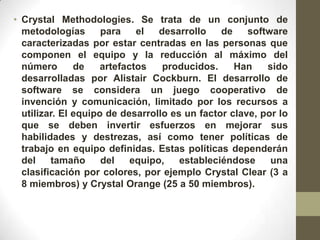 • Crystal Methodologies. Se trata de un conjunto de
  metodologías       para    el   desarrollo   de    software
  caracterizadas por estar centradas en las personas que
  componen el equipo y la reducción al máximo del
  número       de    artefactos    producidos.    Han    sido
  desarrolladas por Alistair Cockburn. El desarrollo de
  software se considera un juego cooperativo de
  invención y comunicación, limitado por los recursos a
  utilizar. El equipo de desarrollo es un factor clave, por lo
  que se deben invertir esfuerzos en mejorar sus
  habilidades y destrezas, así como tener políticas de
  trabajo en equipo definidas. Estas políticas dependerán
  del    tamaño      del    equipo,   estableciéndose     una
  clasificación por colores, por ejemplo Crystal Clear (3 a
  8 miembros) y Crystal Orange (25 a 50 miembros).
 