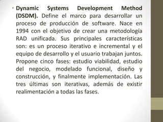 • Dynamic Systems Development Method
  (DSDM). Define el marco para desarrollar un
  proceso de producción de software. Nace en
  1994 con el objetivo de crear una metodología
  RAD unificada. Sus principales características
  son: es un proceso iterativo e incremental y el
  equipo de desarrollo y el usuario trabajan juntos.
  Propone cinco fases: estudio viabilidad, estudio
  del negocio, modelado funcional, diseño y
  construcción, y finalmente implementación. Las
  tres últimas son iterativas, además de existir
  realimentación a todas las fases.
 