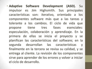• Adaptive Software Development (ASD). Su
  impulsor es Jim Highsmith. Sus principales
  características son: iterativo, orientado a los
  componentes software más que a las tareas y
  tolerante a los cambios. El ciclo de vida que
  propone       tiene     tres    fases    esenciales:
  especulación, colaboración y aprendizaje. En la
  primera de ellas se inicia el proyecto y se
  planifican las características del software; en la
  segunda desarrollan las características y
  finalmente en la tercera se revisa su calidad, y se
  entrega al cliente. La revisión de los componentes
  sirve para aprender de los errores y volver a iniciar
  el ciclo de desarrollo.
 