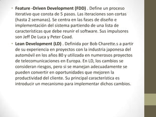 • Feature -Driven Development (FDD) . Define un proceso
  iterativo que consta de 5 pasos. Las iteraciones son cortas
  (hasta 2 semanas). Se centra en las fases de diseño e
  implementación del sistema partiendo de una lista de
  características que debe reunir el software. Sus impulsores
  son Jeff De Luca y Peter Coad.
• Lean Development (LD) . Definida por Bob Charette.s a partir
  de su experiencia en proyectos con la industria japonesa del
  automóvil en los años 80 y utilizada en numerosos proyectos
  de telecomunicaciones en Europa. En LD, los cambios se
  consideran riesgos, pero si se manejan adecuadamente se
  pueden convertir en oportunidades que mejoren la
  productividad del cliente. Su principal característica es
  introducir un mecanismo para implementar dichos cambios.
 