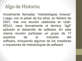 Algo de Historia:
Inicialmente llamadas “metodologías livianas”
Luego, con el pasar de los años, en febrero de
2001, tras una reunión celebrada en Utah-
EEUU, nace formalmente el término “ágil”
aplicado al desarrollo de software. En esta
misma reunión participan un grupo de 17
expertos       de     la     industria     del
software, incluyendo algunos de los creadores
o impulsores de metodologías de software
 