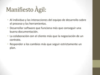 Manifiesto Àgil:
• Al individuo y las interacciones del equipo de desarrollo sobre
  el proceso y las herramientas.
• Desarrollar software que funciona más que conseguir una
  buena documentación.
• La colaboración con el cliente más que la negociación de un
  contrato.
• Responder a los cambios más que seguir estrictamente un
  plan.
 