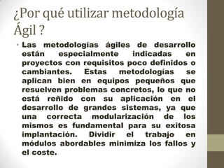 ¿Por qué utilizar metodología
Ágil ?
• Las metodologías ágiles de desarrollo
  están     especialmente     indicadas  en
  proyectos con requisitos poco definidos o
  cambiantes.    Estas     metodologías  se
  aplican bien en equipos pequeños que
  resuelven problemas concretos, lo que no
  está reñido con su aplicación en el
  desarrollo de grandes sistemas, ya que
  una correcta modularización de los
  mismos es fundamental para su exitosa
  implantación.    Dividir  el   trabajo en
  módulos abordables minimiza los fallos y
  el coste.
 