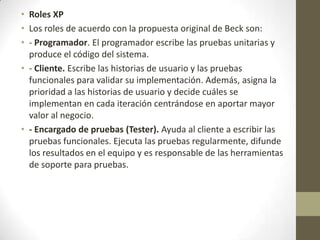 • Roles XP
• Los roles de acuerdo con la propuesta original de Beck son:
• - Programador. El programador escribe las pruebas unitarias y
  produce el código del sistema.
• - Cliente. Escribe las historias de usuario y las pruebas
  funcionales para validar su implementación. Además, asigna la
  prioridad a las historias de usuario y decide cuáles se
  implementan en cada iteración centrándose en aportar mayor
  valor al negocio.
• - Encargado de pruebas (Tester). Ayuda al cliente a escribir las
  pruebas funcionales. Ejecuta las pruebas regularmente, difunde
  los resultados en el equipo y es responsable de las herramientas
  de soporte para pruebas.
 