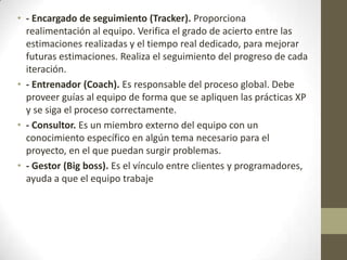• - Encargado de seguimiento (Tracker). Proporciona
  realimentación al equipo. Verifica el grado de acierto entre las
  estimaciones realizadas y el tiempo real dedicado, para mejorar
  futuras estimaciones. Realiza el seguimiento del progreso de cada
  iteración.
• - Entrenador (Coach). Es responsable del proceso global. Debe
  proveer guías al equipo de forma que se apliquen las prácticas XP
  y se siga el proceso correctamente.
• - Consultor. Es un miembro externo del equipo con un
  conocimiento específico en algún tema necesario para el
  proyecto, en el que puedan surgir problemas.
• - Gestor (Big boss). Es el vínculo entre clientes y programadores,
  ayuda a que el equipo trabaje
 