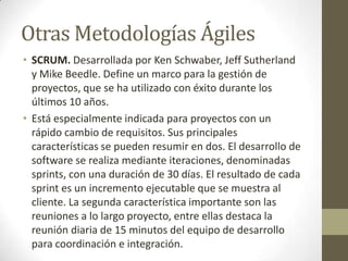 Otras Metodologías Ágiles
• SCRUM. Desarrollada por Ken Schwaber, Jeff Sutherland
  y Mike Beedle. Define un marco para la gestión de
  proyectos, que se ha utilizado con éxito durante los
  últimos 10 años.
• Está especialmente indicada para proyectos con un
  rápido cambio de requisitos. Sus principales
  características se pueden resumir en dos. El desarrollo de
  software se realiza mediante iteraciones, denominadas
  sprints, con una duración de 30 días. El resultado de cada
  sprint es un incremento ejecutable que se muestra al
  cliente. La segunda característica importante son las
  reuniones a lo largo proyecto, entre ellas destaca la
  reunión diaria de 15 minutos del equipo de desarrollo
  para coordinación e integración.
 