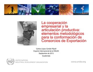 www.unido.org

La cooperación
empresarial y la
articulación productiva:
elementos metodológicos
para la conformación de
Consorcios de Exportación
Carlos López Cerdán Ripoll
Experto Internacional de la ONUDI
Septiembre de 2013
Guatemala

 