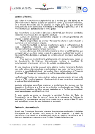 Institut d’Educació Secundària
COTES BAIXES
CERTIFICADAENFORMACIÓ
ENCENTRESDETREBALL
Pol. Ind. Cotes Baixes - Carrer C, 2 - 03804 ALCOI Tel. 966 528 110 - Fax 966 528 111 e-mail 03000400@gva.es
www.iescotesbaixes.org
Contexto y Objetivo.
Este Taller de Comunicación Emprendedora se el módulo que está dentro del 1r
CFGS del Título de Técnico Superior en Gestión de Ventas y Espacios Comerciales,
en el Horario Reservado para la Docencia en Inglés pero hay que enmarcarlo
curricularmente dentro del módulo de Políticas de Marketing en particular, y en el de
Proyecto Plurilingüe de todo el Ciclo de forma global.
Este módulo tiene una duración de 96 horas en 1er CFGS, con diferentes actividades
y acciones desarrolladas. Con los siguientes objetivos:
• Animar a los alumnos a aprender otras lenguas y a continuar aprendiendo a lo
largo de su carrera profesional.
• Mejorar el aprendizaje de idiomas y favorecer la cultura de autoevaluación y
autonomía en el aprendizaje de lenguas.
• Facilitar la movilidad por Europa, importantísimo para el perfil profesional de
estos estudiantes, mediante una descripción clara y reconocimiento
internacionalmente de las competencias lingüísticas.
• Ayudar a Empresas de Comercio Internacional a definir el perfil lingüístico que
se requiere por un puesto de trabajo en esta área y para que pueda conocer también a
través del Portfolio Europeo de Lenguas, las competencias en idiomas de sus futuros
empleados.
• Para favorecer el entendimiento y la tolerancia entre compañeros de trabajo en
los departamentos de Empresas Internacionales, mediante la posibilidad de
comunicarse en otras lenguas y a través del contacto con otras culturas.
En este módulo se pretende conseguir como objetivo mostrar Herramienta Portfolio
para poder utilizar esta metodología en actividades de este curso y del curso posterior
y mejorar la capacidad profesional y personal de futuros participantes en el Programa
Erasmus o FCT Europa tan importante en el perfil profesional de este alumnado.
Los Profesores Técnicos de Inglés, destinan parte de su programación a incluir en la
misma, el ePEL y mostrar las partes y funcionamiento de esta herramienta en especial
la parte de Biografía lingüística.
Mediante actividades específicas empiezan a familiarizarse los alumnos con los
descriptores lingüísticos y al final de curso tendrán confeccionado una Tabla de
Descriptores Específicos del Ciclo siempre basándose en el Portfolio para equilibrar
todas las destrezas e identificación de Nivel.
En este módulo es donde se desarrolla la Actividad Portfolio del “Taller de
Comunicación de un Plan de Negocio” dentro de la asignatura de Políticas de
Marketing. Por norma general hay que lograr en este curso al menos el Nivel B1, pero
será revisable en función del nivel de base de el alumnado.
Evaluación y Autoevaluación
A partir este Proyecto se desarrollan una serie de actividades relacionadas, trabajadas
directamente por el alumnos como emisores de los proyectos y el resto de
compañeros como receptores y también participantes en conjunto para abrazar las 5
destrezas lingüísticas contemplado en el Portfolio Europeo de las Lenguas.
 