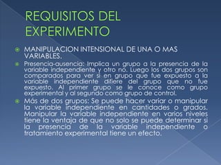 REQUISITOS DEL EXPERIMENTOMANIPULACION INTENSIONAL DE UNA O MAS VARIABLES.Presencia-ausencia: Implica un grupo a la presencia de la variable independiente y otro no. Luego los dos grupos son comparados para ver si en grupo que fue expuesto a la variable independiente difiere del grupo que no fue expuesto. Al primer grupo se le conoce como grupo experimental y al segundo como grupo de control.Más de dos grupos: Se puede hacer variar o manipular la variable independiente en cantidades o grados. Manipular la variable independiente en varios niveles tiene la ventaja de que no solo se puede determinar si la presencia de la variable independiente o tratamiento experimental tiene un efecto.