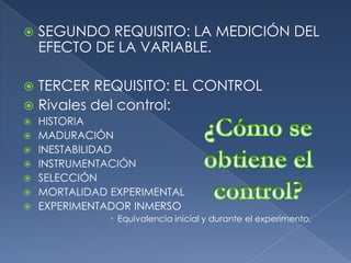 SEGUNDO REQUISITO: LA MEDICIÓN DEL EFECTO DE LA VARIABLE.TERCER REQUISITO: EL CONTROLRivales del control:HISTORIAMADURACIÓNINESTABILIDADINSTRUMENTACIÓNSELECCIÓNMORTALIDAD EXPERIMENTALEXPERIMENTADOR INMERSOEquivalencia inicial y durante el experimento.¿Cómo se obtiene el control?