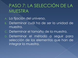 PASO 7: LA SELECCIÓN DE LA MUESTRALa fijación del universo.Determinar cuál ha de ser la unidad de muestra.Determinar el tamaño de la muestra.Determinar el método a seguir para selección de los elementos que han de integrar la muestra.