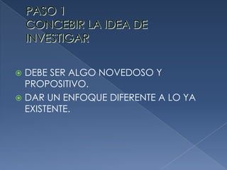 PASO 1CONCEBIR LA IDEA DE INVESTIGARDEBE SER ALGO NOVEDOSO Y PROPOSITIVO.DAR UN ENFOQUE DIFERENTE A LO YA EXISTENTE.
