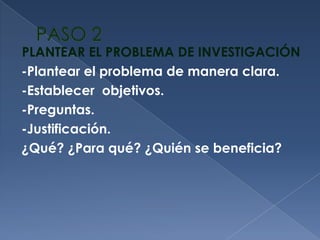 PASO 2PLANTEAR EL PROBLEMA DE INVESTIGACIÓN-Plantear el problema de manera clara.-Establecer  objetivos.-Preguntas. -Justificación. ¿Qué? ¿Para qué? ¿Quién se beneficia?