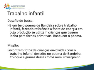 Trabalho infantil
Desafio de busca:
Há um belo poema de Bandeira sobre trabalho
infantil, fazendo referência a fonte de energia em
cuja produção se utilizam crianças que trazem
lenha para fornos primitivos. Busquem o poema.
Missão:
Encontrem fotos de crianças envolvidas com o
trabalho infantil descrito no poema de Bandeira.
Coloque algumas dessas fotos num Powerpoint.
 