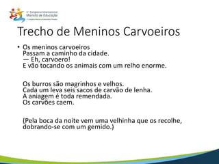 Trecho de Meninos Carvoeiros
• Os meninos carvoeiros
Passam a caminho da cidade.
— Eh, carvoero!
E vão tocando os animais com um relho enorme.
Os burros são magrinhos e velhos.
Cada um leva seis sacos de carvão de lenha.
A aniagem é toda remendada.
Os carvões caem.
(Pela boca da noite vem uma velhinha que os recolhe,
dobrando-se com um gemido.)
 
