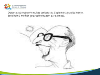 O poeta apareceu em muitas caricaturas. Copiem esta rapidamente.
Escolham a melhor do grupo e tragam para a mesa.
 