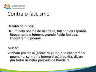 Contra o fascismo
Desafio de busca:
Há um belo poema de Bandeira, falando da Espanha
Republicana e homenageando Pablo Neruda.
Encontrem o poema.
Missão:
Venham pra mesa (primeiro grupo que encontrar o
poema) e, com uma interpretação bonita, digam
pra todos as belas palavras de Bandeira.
 