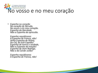 No vosso e no meu coração
• Espanha no coração
No coração de Neruda,
No vosso e em meu coração.
Espanha da liberdade,
Não a Espanha da opressão.
Espanha republicana:
A Espanha de Franco, não!
Velha Espanha de Pelaio,
Do Cid, do Grã-Capitão!
Espanha de honra e verdade,
Não a Espanha da traição!
Espanha de Dom Rodrigo,
Não a do Conde Julião!
Espanha republicana:
A Espanha de Franco, não!
 