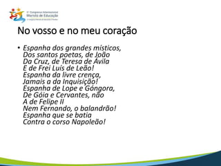 No vosso e no meu coração
• Espanha dos grandes místicos,
Dos santos poetas, de João
Da Cruz, de Teresa de Ávila
E de Frei Luís de Leão!
Espanha da livre crença,
Jamais a da Inquisição!
Espanha de Lope e Góngora,
De Góia e Cervantes, não
A de Felipe II
Nem Fernando, o balandrão!
Espanha que se batia
Contra o corso Napoleão!
 