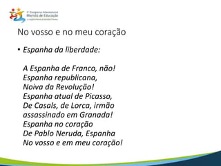 No vosso e no meu coração
• Espanha da liberdade:
A Espanha de Franco, não!
Espanha republicana,
Noiva da Revolução!
Espanha atual de Picasso,
De Casals, de Lorca, irmão
assassinado em Granada!
Espanha no coração
De Pablo Neruda, Espanha
No vosso e em meu coração!
 