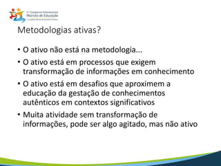 Metodologias ativas?
• O ativo não está na metodologia...
• O ativo está em processos que exigem
transformação de informações em conhecimento
• O ativo está em desafios que aproximem a
educação da gestação de conhecimentos
autênticos em contextos significativos
• Muita atividade sem transformação de
informações, pode ser algo agitado, mas não ativo
 