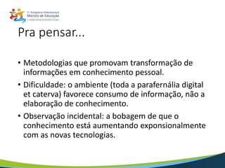 Pra pensar...
• Metodologias que promovam transformação de
informações em conhecimento pessoal.
• Dificuldade: o ambiente (toda a parafernália digital
et caterva) favorece consumo de informação, não a
elaboração de conhecimento.
• Observação incidental: a bobagem de que o
conhecimento está aumentando exponsionalmente
com as novas tecnologias.
 